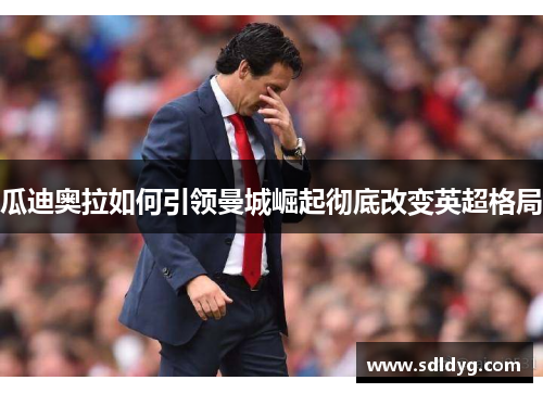 瓜迪奥拉如何引领曼城崛起彻底改变英超格局