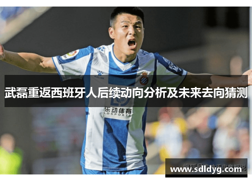 武磊重返西班牙人后续动向分析及未来去向猜测