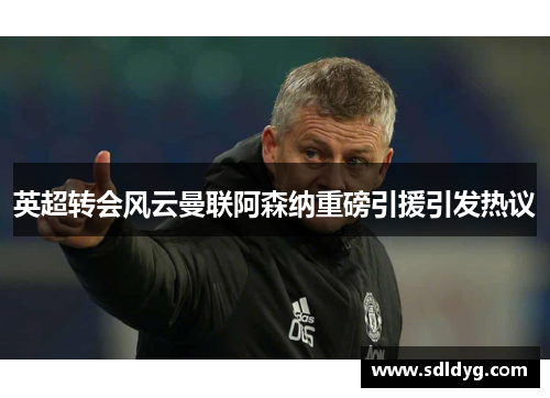 英超转会风云曼联阿森纳重磅引援引发热议