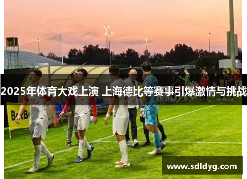 2025年体育大戏上演 上海德比等赛事引爆激情与挑战