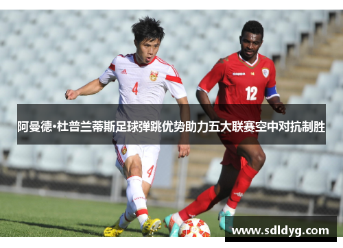 阿曼德·杜普兰蒂斯足球弹跳优势助力五大联赛空中对抗制胜